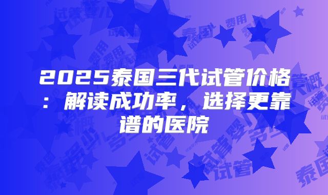 2025泰国三代试管价格:解读成功率,选择更靠谱的医院