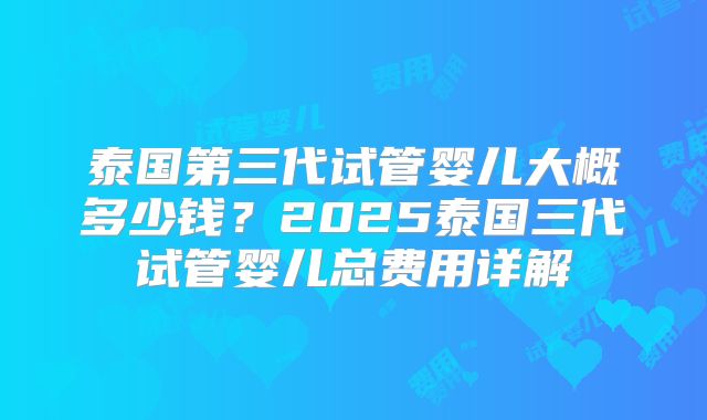 泰国第三代试管婴儿大概多少钱?2025泰国三代试管婴儿总费用详解