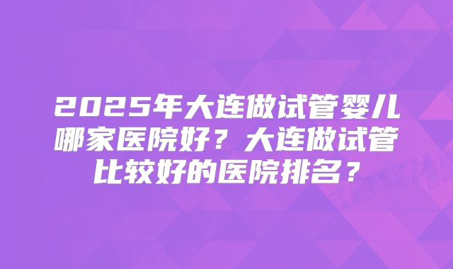 2025年大连做试管婴儿哪家医院好?大连做试管比较好的医院排名?