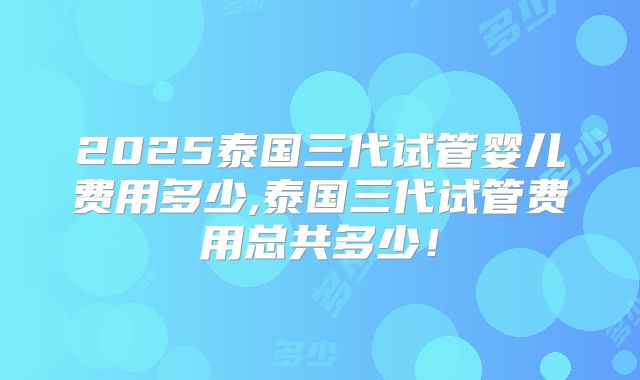 2025泰国三代试管婴儿费用多少,泰国三代试管费用总共多少！