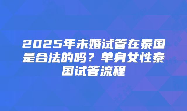 2025年未婚试管在泰国是合法的吗?单身女性泰国试管流程