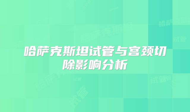 哈萨克斯坦试管与宫颈切除影响分析