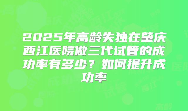 2025年高龄失独在肇庆西江医院做三代试管的成功率有多少？如何提升成功率