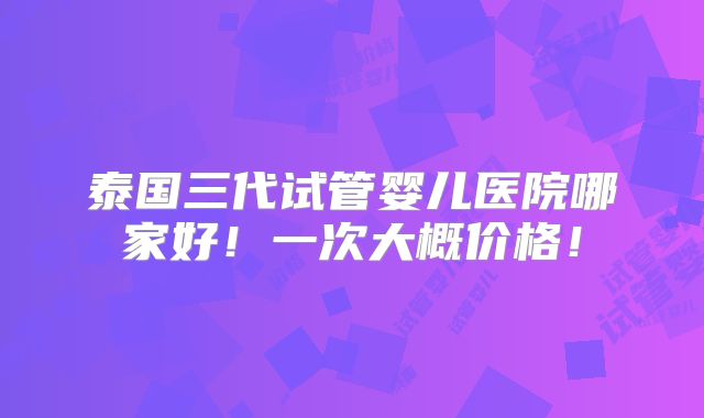泰国三代试管婴儿医院哪家好!一次大概价格!
