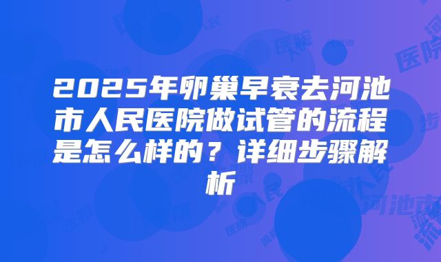 2025年卵巢早衰去河池市人民医院做试管的流程是怎么样的？详细步骤解析