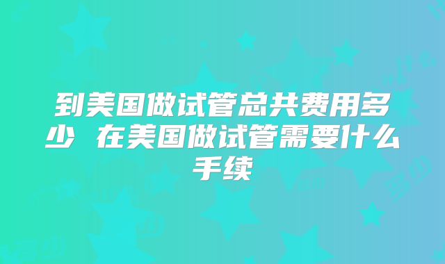 到美国做试管总共费用多少 在美国做试管需要什么手续
