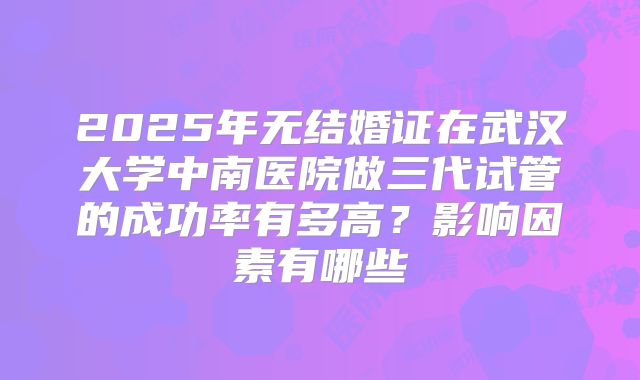 2025年无结婚证在武汉大学中南医院做三代试管的成功率有多高？影响因素有哪些