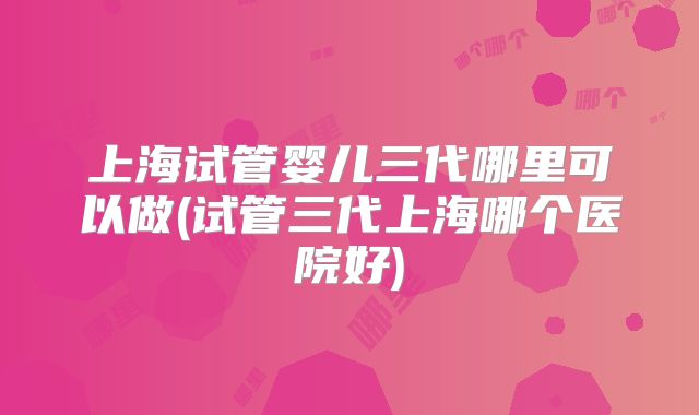 上海试管婴儿三代哪里可以做(试管三代上海哪个医院好)