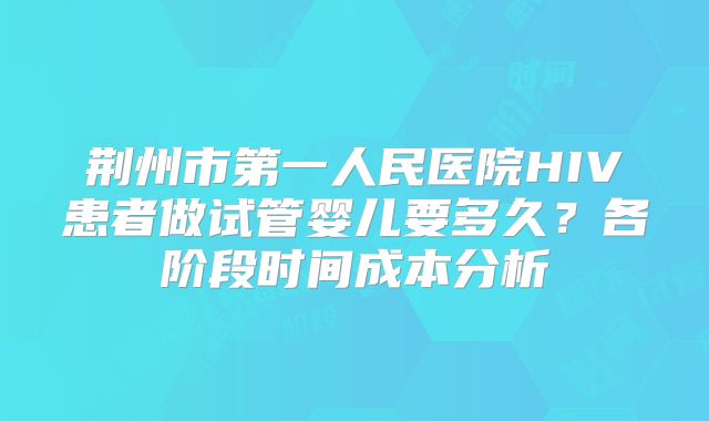 荆州市第一人民医院HIV患者做试管婴儿要多久?各阶段时间成本分析