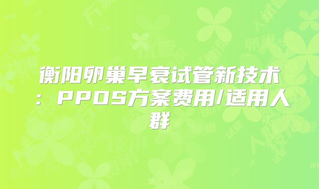 衡阳卵巢早衰试管新技术：PPOS方案费用/适用人群
