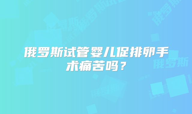 俄罗斯试管婴儿促排卵手术痛苦吗?