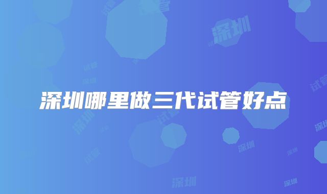 深圳哪里做三代试管好点