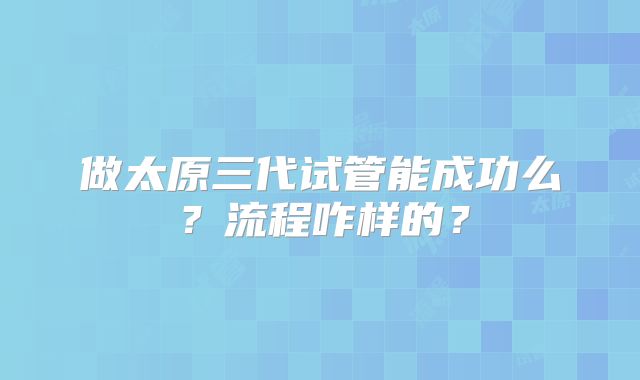 做太原三代试管能成功么?流程咋样的?