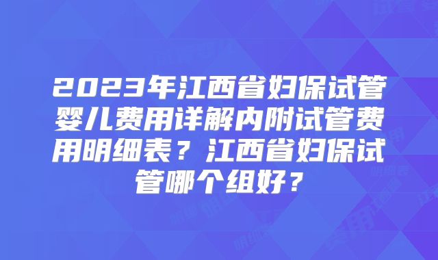 2023年江西省妇保试管婴儿费用详解内附试管费用明细表？江西省妇保试管哪个组好？