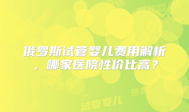 俄罗斯试管婴儿费用解析,哪家医院性价比高?