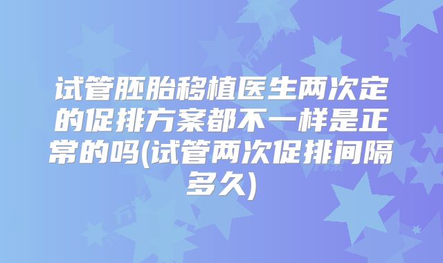 试管胚胎移植医生两次定的促排方案都不一样是正常的吗(试管两次促排间隔多久)