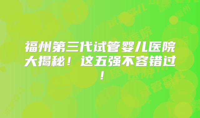 福州第三代试管婴儿医院大揭秘！这五强不容错过！