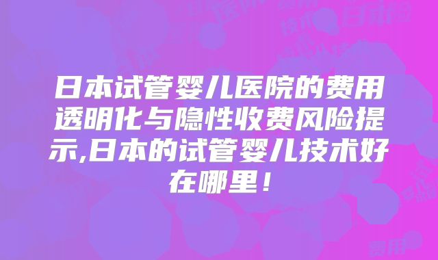 日本试管婴儿医院的费用透明化与隐性收费风险提示,日本的试管婴儿技术好在哪里！
