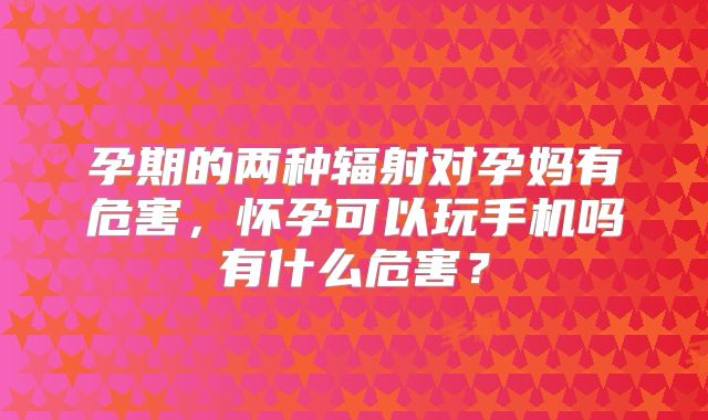 孕期的两种辐射对孕妈有危害,怀孕可以玩手机吗有什么危害?