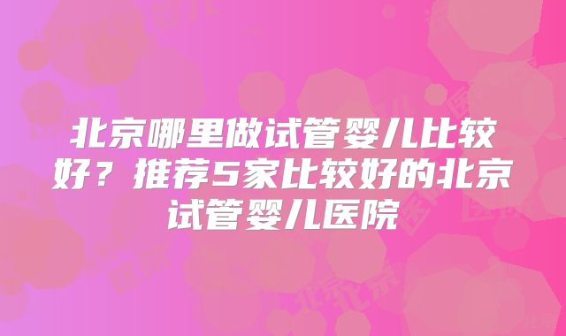 北京哪里做试管婴儿比较好?推荐5家比较好的北京试管婴儿医院