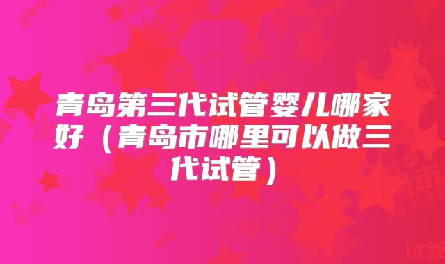 青岛第三代试管婴儿哪家好（青岛市哪里可以做三代试管）
