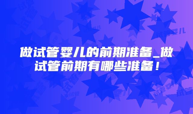 做试管婴儿的前期准备_做试管前期有哪些准备！