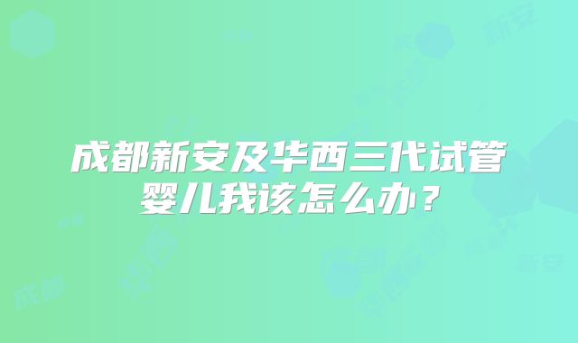 成都新安及华西三代试管婴儿我该怎么办?