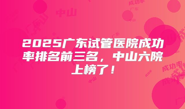 2025广东试管医院成功率排名前三名,中山六院上榜了!