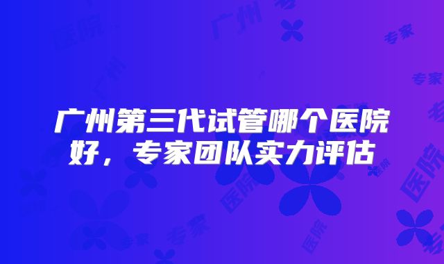 广州第三代试管哪个医院好，专家团队实力评估