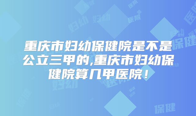 重庆市妇幼保健院是不是公立三甲的,重庆市妇幼保健院算几甲医院！