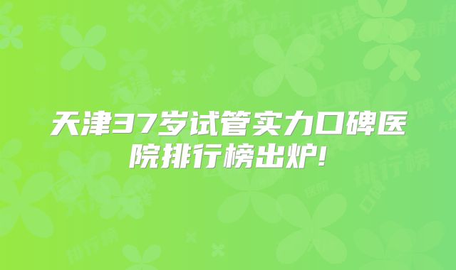 天津37岁试管实力口碑医院排行榜出炉!