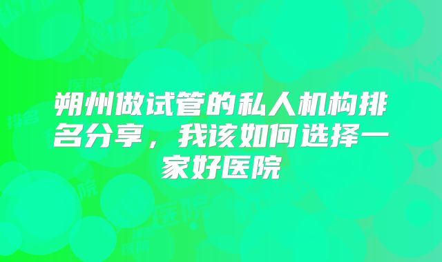朔州做试管的私人机构排名分享，我该如何选择一家好医院