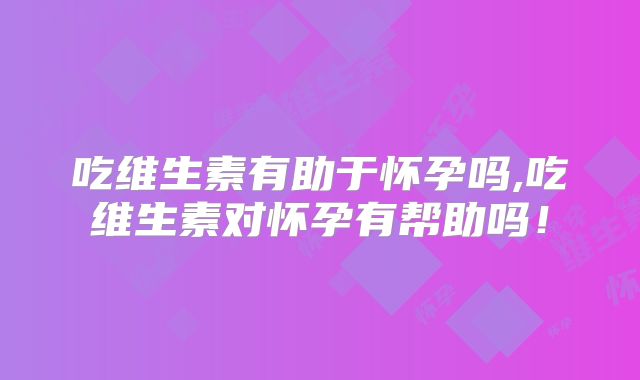 吃维生素有助于怀孕吗,吃维生素对怀孕有帮助吗!