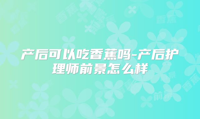 产后可以吃香蕉吗-产后护理师前景怎么样