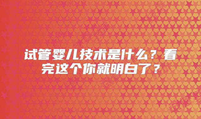 试管婴儿技术是什么？看完这个你就明白了？