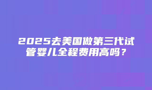 2025去美国做第三代试管婴儿全程费用高吗？