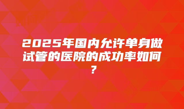 2025年国内允许单身做试管的医院的成功率如何?