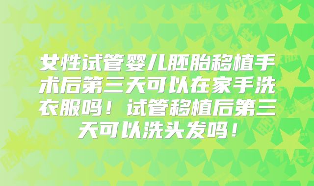 女性试管婴儿胚胎移植手术后第三天可以在家手洗衣服吗！试管移植后第三天可以洗头发吗！