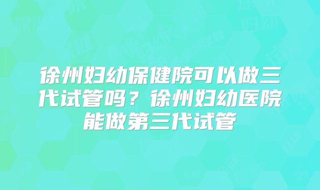 徐州妇幼保健院可以做三代试管吗？徐州妇幼医院能做第三代试管