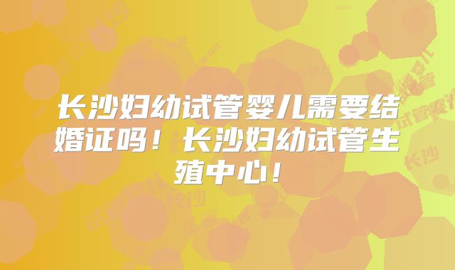 长沙妇幼试管婴儿需要结婚证吗！长沙妇幼试管生殖中心！