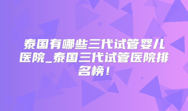 泰国有哪些三代试管婴儿医院_泰国三代试管医院排名榜!