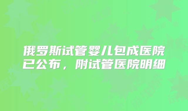 俄罗斯试管婴儿包成医院已公布,附试管医院明细