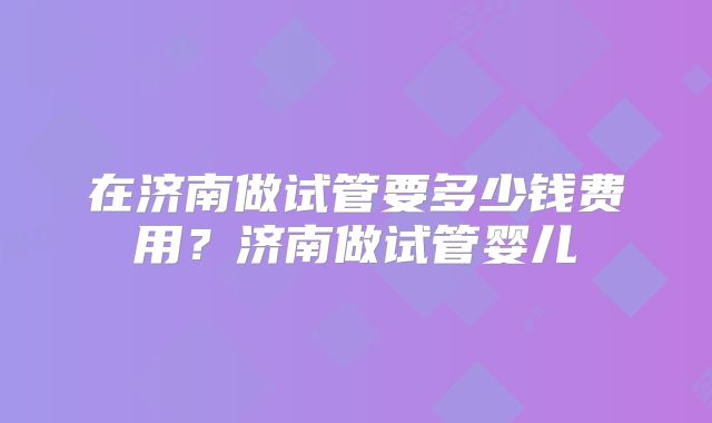 在济南做试管要多少钱费用？济南做试管婴儿