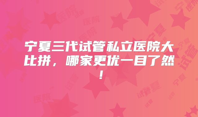 宁夏三代试管私立医院大比拼,哪家更优一目了然!