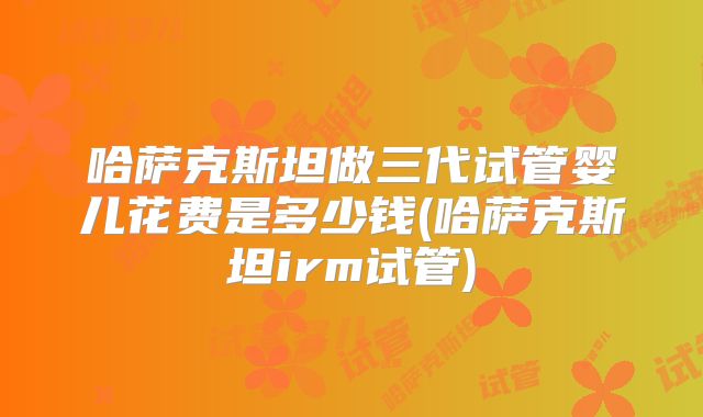 哈萨克斯坦做三代试管婴儿花费是多少钱(哈萨克斯坦irm试管)