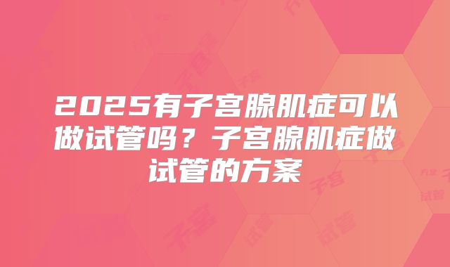 2025有子宫腺肌症可以做试管吗？子宫腺肌症做试管的方案