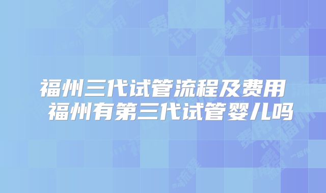 福州三代试管流程及费用 福州有第三代试管婴儿吗