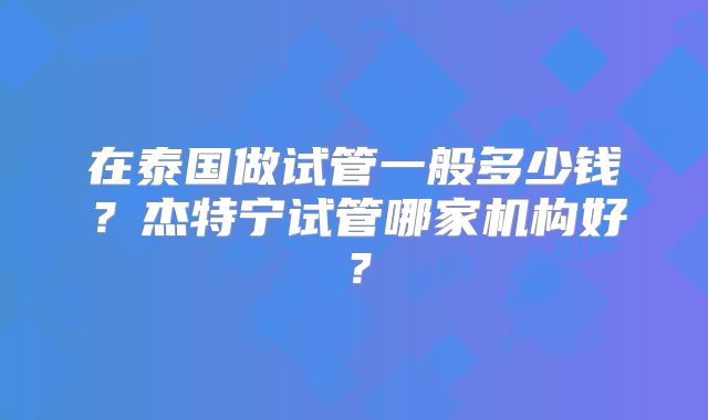 在泰国做试管一般多少钱?杰特宁试管哪家机构好?