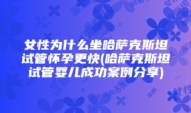 女性为什么坐哈萨克斯坦试管怀孕更快(哈萨克斯坦试管婴儿成功案例分享)