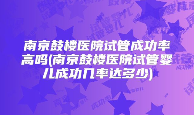 南京鼓楼医院试管成功率高吗(南京鼓楼医院试管婴儿成功几率达多少)